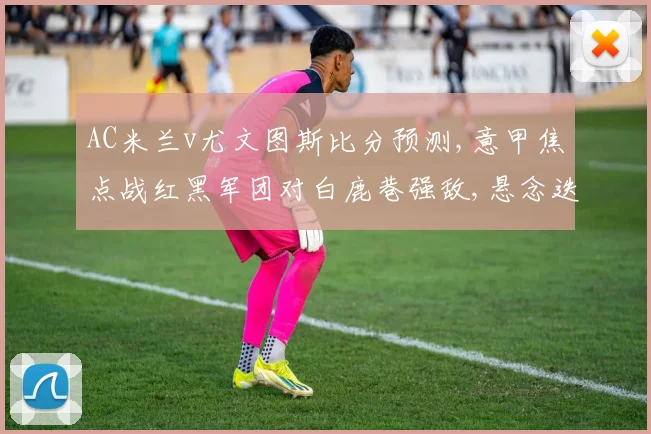 AC米兰v尤文图斯比分预测,意甲焦点战红黑军团对白鹿巷强敌,悬念迭起
