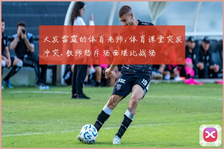 大发雷霆的体育老师,体育课堂突发冲突,教师怒斥场面堪比战场